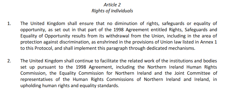 Article 2 - Rights of individuals 1.The  United  Kingdom  shall  ensure  that  no  diminution  of  rights,  safeguards  or  equality  of opportunity,  as  set  out  in  that  part  of  the  1998 Agreement  entitled  Rights,  Safeguards  and Equality  of  Opportunity  results  from  its  withdrawal  from  the  Union,  including  in  the  area  of protection against discrimination, as enshrined in the provisions of Union law listed in Annex 1 to this Protocol, and shall implement this paragraph through dedicated mechanisms.2.The United Kingdom shall continue to facilitate the related work of the institutions and bodies set  up  pursuant  to  the   1998  Agreement,  including   the  Northern  Ireland  Human  Rights Commission,  theEquality  Commission  for  Northern  Ireland  and  the  Joint  Committee  of representatives   of   the   Human   Rights   Commissions   of   Northern   Ireland   and   Ireland,   in upholding human rights and equality standards.