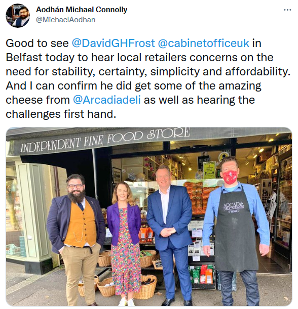Aodhán Connolly on Twitter - Good to see David Frost in Belfast today to hear local retailers concerns on the need for stability, certainty, simplicity and aaffordability. And I can confirm he did get some of the amazing cheese from Arcadia Deli as well as hearing the challenges first hand. 