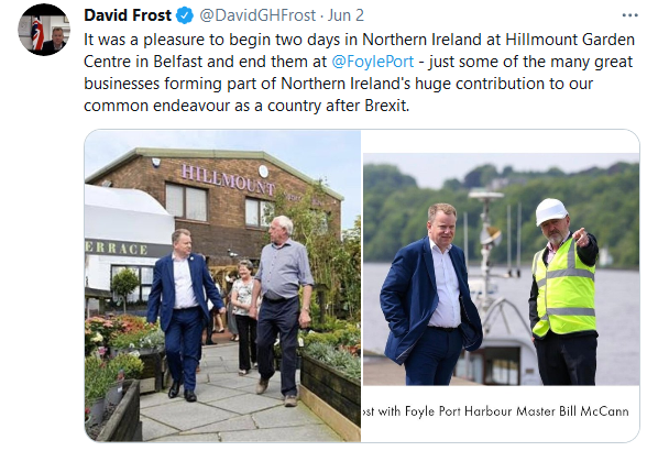 Lord Frost visited Northern Ireland to engage with businesses - David Frost: It was a pleasure to begin two days in Northern Ireland at Hillmount Garden Centre in Belfast and end them at @FoylePort  - just some of the many great businesses forming part of Northern Ireland's huge contribution to our common endeavour as a country after Brexit.