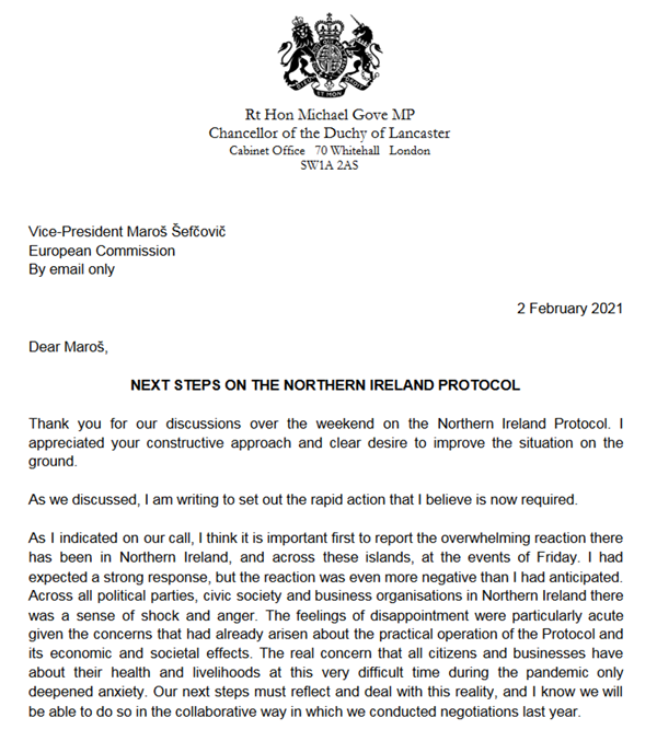 Michael Gove letter to Vice President of the European Commission, Maros Sefcovic - Dear Maros, Thanks you for our discussions over the weekend on the Northern Ireland Protocol. I appreciated your constructive approach and clear desire to improve the situaton on the ground. As we discussed, I am writing to set out the rapid action that I believe is now required. As I indicated on our call, I think it is important first to report the overwhelming reaction there has been in Northern Ireland, and across these islands, at the events of Friday, I had expected a strong response, but the reaction was even more negative than I had anticipated. Across all political parties, civic society and business organisations in Northern Ireland there was a sense of shock and anger. The feelings of disppointment were particularly acute given the concerns that had already arisen about the practicl operation of the Protocol and its economic and societal effects. The real concern that all citizens and businesses have about their health and livelihoods at this very difficult time during the pandemic only deepened anxiety. Our next steps must reflect and deal with this reality, and I know we will be able to do so in the collaborative way in which we conducted negotiations last year.