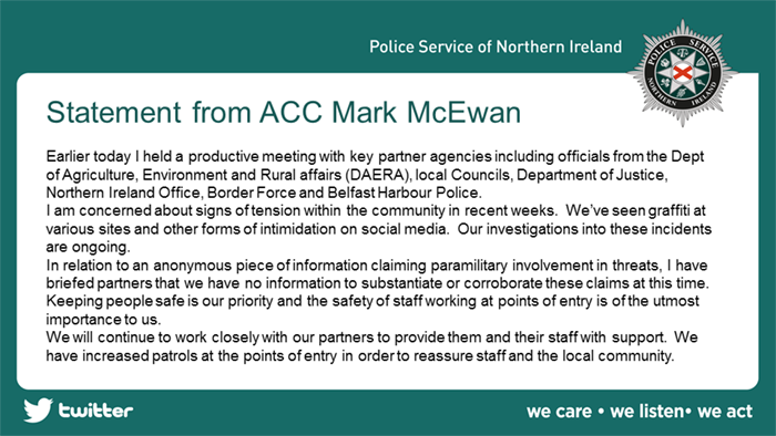Statement from Assistant Chief Constable of the PSNI, Mark McEwan - Earlier today I held a productive meeting with key partner agencies incusing officials from the Dept of Agriculture, Environment and Rural Affairs (DAERA), local councils, Department of Justice, Northern Ireland Office, Border Force and Belfast Harbour Police. I am concerned about sinds of tension within the community in recent weeks. We've seen graffiti at various sites and other forms of intimidation on social media. Our investigations into these incidents are ongoing. In relation to an anonymous piece of information claiming paramilitary involvement in threats, I have briefed partners that we have no information to substantiate or corroborate these claims at this time. Keeping people safe is our priority and the safety of staff working at points of entry is of the utmost importance to us. We will continue to work closely with our partners to provide them and their staff with support. We have increased patrols at the points of entry in order to reassure staff and the local community.