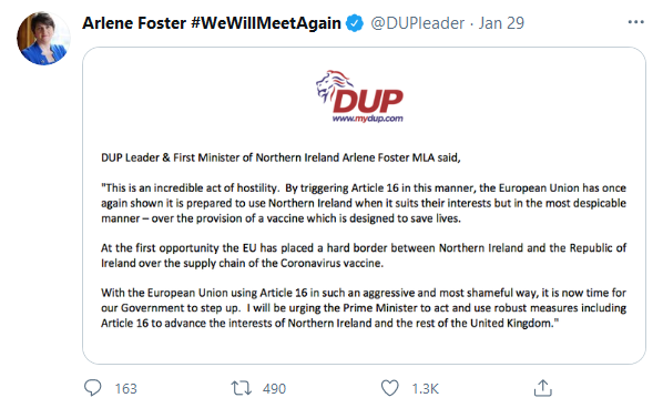 DUP Leader and First Minister of Northern Ireland Arlene Foster MLA said:  "This is an incredible act of hostility. By triggering Article 16 in this manner, the European Union has once again shown it is prepared to use Northern Ireland when it suits their interests but in the most despicable manner - over the provision of a vaccine which is designed to save lives.    “At the first opportunity the EU has placed a hard border between Northern Ireland and the Republic of Ireland over the supply chain of the Coronavirus vaccine.    “With the European Union using Article 16 in such an aggressive and most shameful way, it is now time for our Government to step up. I will be urging the Prime Minister to act and use robust measures including Article 16 to advance the interests of Northern Ireland and the rest of the United Kingdom."