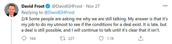 David Frost on Twitter, 27 November 2020 - Some people are asking me why we are still talking. My answer is that it's my job to do my utmost to see if the conditions for a deal exist. It is late, but a deal is still possible, and I will continue to talk until it's clear that it isn't.